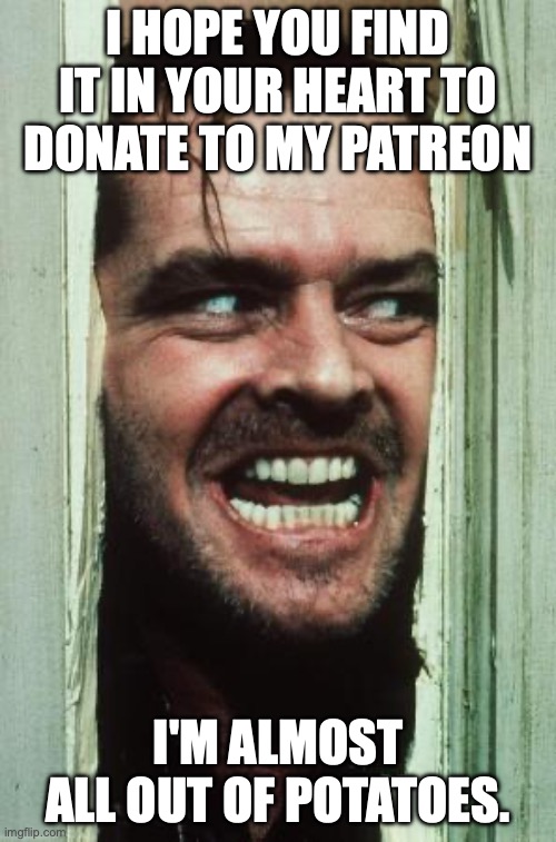 Here's Johnny | I HOPE YOU FIND IT IN YOUR HEART TO DONATE TO MY PATREON; I'M ALMOST ALL OUT OF POTATOES. | image tagged in memes,here's johnny | made w/ Imgflip meme maker