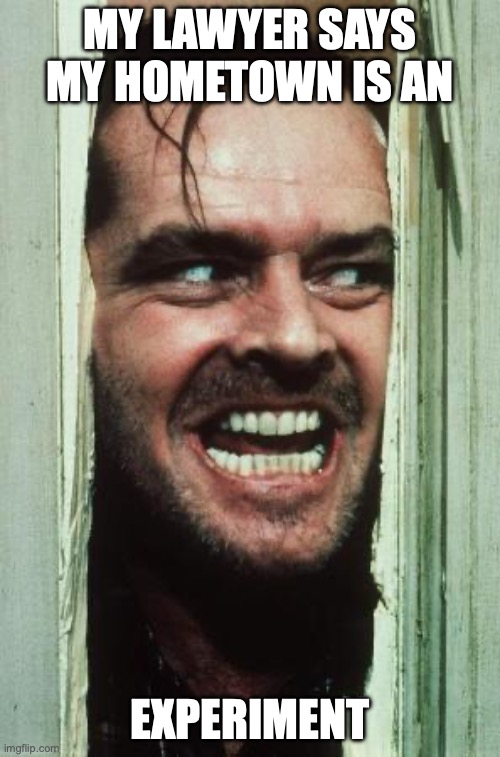 Here's Johnny | MY LAWYER SAYS MY HOMETOWN IS AN; EXPERIMENT | image tagged in memes,here's johnny | made w/ Imgflip meme maker