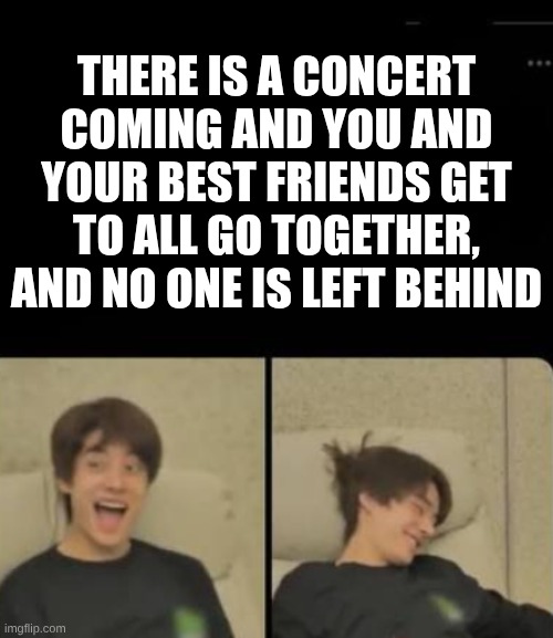 Yay! | THERE IS A CONCERT COMING AND YOU AND YOUR BEST FRIENDS GET TO ALL GO TOGETHER, AND NO ONE IS LEFT BEHIND | image tagged in lol | made w/ Imgflip meme maker