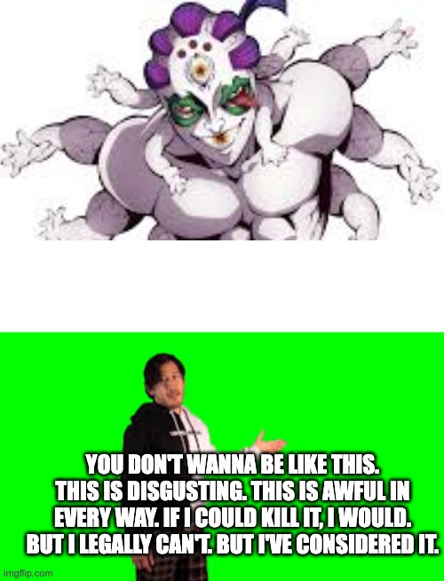 i don't like gyokko | YOU DON'T WANNA BE LIKE THIS. THIS IS DISGUSTING. THIS IS AWFUL IN EVERY WAY. IF I COULD KILL IT, I WOULD. BUT I LEGALLY CAN'T. BUT I'VE CONSIDERED IT. | image tagged in demon slayer,demon | made w/ Imgflip meme maker