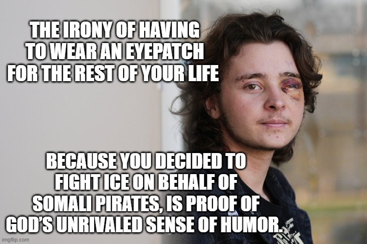 Protester Blinded | THE IRONY OF HAVING TO WEAR AN EYEPATCH FOR THE REST OF YOUR LIFE; BECAUSE YOU DECIDED TO FIGHT ICE ON BEHALF OF SOMALI PIRATES, IS PROOF OF GOD’S UNRIVALED SENSE OF HUMOR. | image tagged in protester blinded | made w/ Imgflip meme maker
