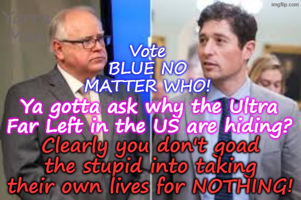 Just what are the Ultra Far Left hiding, for them to get the stupid to throw away their lives for? | Yarra Man; Vote BLUE NO MATTER WHO! Ya gotta ask why the Ultra Far Left in the US are hiding? Clearly you don't goad the stupid into taking their own lives for NOTHING! | image tagged in woke self gratification by proxy,virtue signalling us democrats,frey tampon tim jb pretzel wu newsom bass,somali crime llc | made w/ Imgflip meme maker