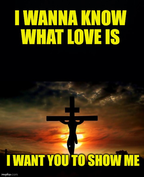 I WANNA KNOW WHAT LOVE IS; I WANT YOU TO SHOW ME | image tagged in black background,jesus on the cross | made w/ Imgflip meme maker