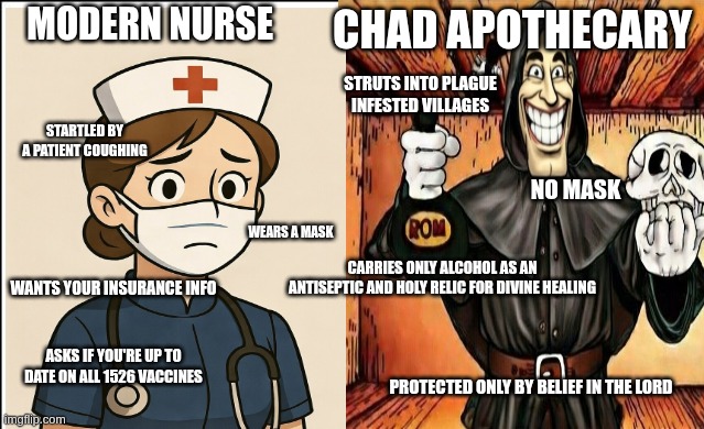 MODERN NURSE; CHAD APOTHECARY; STRUTS INTO PLAGUE INFESTED VILLAGES; STARTLED BY A PATIENT COUGHING; NO MASK; WEARS A MASK; CARRIES ONLY ALCOHOL AS AN ANTISEPTIC AND HOLY RELIC FOR DIVINE HEALING; WANTS YOUR INSURANCE INFO; ASKS IF YOU'RE UP TO DATE ON ALL 1526 VACCINES; PROTECTED ONLY BY BELIEF IN THE LORD | image tagged in humor | made w/ Imgflip meme maker