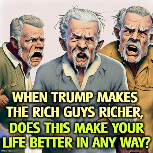 Of course not. | WHEN TRUMP MAKES THE RICH GUYS RICHER, DOES THIS MAKE YOUR LIFE BETTER IN ANY WAY? | image tagged in trump,tax cuts for the rich,kleptocracy,oligarchy | made w/ Imgflip meme maker