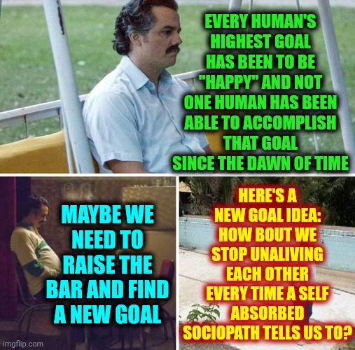 EDUCATION MATTERS | EVERY HUMAN'S HIGHEST GOAL HAS BEEN TO BE "HAPPY" AND NOT ONE HUMAN HAS BEEN ABLE TO ACCOMPLISH THAT GOAL SINCE THE DAWN OF TIME; HERE'S A NEW GOAL IDEA: HOW BOUT WE STOP UNALIVING EACH OTHER EVERY TIME A SELF ABSORBED SOCIOPATH TELLS US TO? MAYBE WE NEED TO RAISE THE BAR AND FIND A NEW GOAL | image tagged in memes,sad pablo escobar,life goals,my goals are beyond your understanding,raise the bar,what are we doing | made w/ Imgflip meme maker