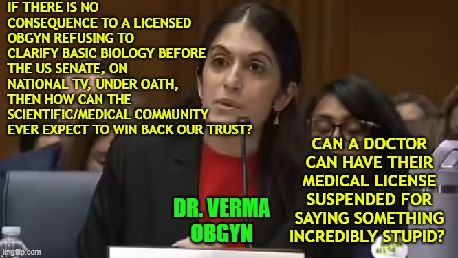 Dr. Verma, OBGYN, “a person of science,” who refused to say that men can't get pregnant | IF THERE IS NO CONSEQUENCE TO A LICENSED OBGYN REFUSING TO CLARIFY BASIC BIOLOGY BEFORE THE US SENATE, ON NATIONAL TV, UNDER OATH, THEN HOW CAN THE SCIENTIFIC/MEDICAL COMMUNITY EVER EXPECT TO WIN BACK OUR TRUST? CAN A DOCTOR CAN HAVE THEIR MEDICAL LICENSE SUSPENDED FOR SAYING SOMETHING INCREDIBLY STUPID? DR. VERMA
OBGYN | image tagged in truth,ideology,pregnancy,womanhood,dei,biology | made w/ Imgflip meme maker