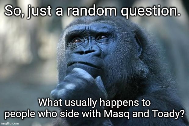 I'm just curious. | So, just a random question. What usually happens to people who side with Masq and Toady? | image tagged in deep thoughts | made w/ Imgflip meme maker
