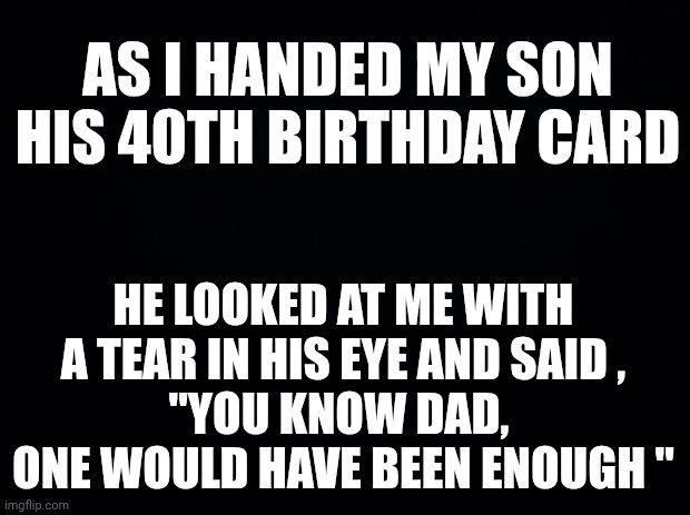 Black background | AS I HANDED MY SON HIS 40TH BIRTHDAY CARD; HE LOOKED AT ME WITH A TEAR IN HIS EYE AND SAID ,
"YOU KNOW DAD, 
ONE WOULD HAVE BEEN ENOUGH " | image tagged in black background | made w/ Imgflip meme maker