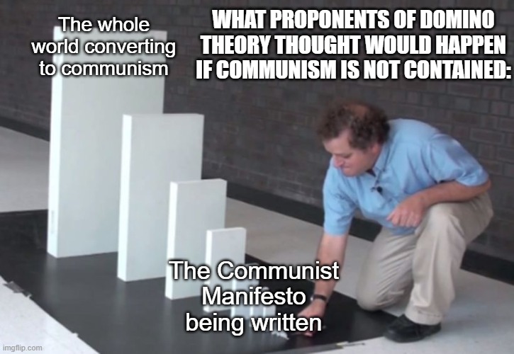 Domino Theory | WHAT PROPONENTS OF DOMINO THEORY THOUGHT WOULD HAPPEN IF COMMUNISM IS NOT CONTAINED:; The whole world converting to communism; The Communist Manifesto being written | image tagged in domino effect,memes,communism | made w/ Imgflip meme maker