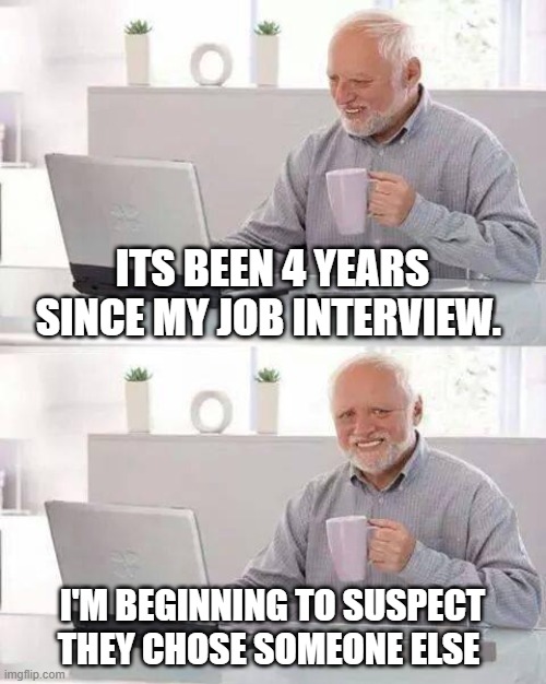 Its been 4 years since my job interview. I'm beginning to suspect they chose someone else. | ITS BEEN 4 YEARS SINCE MY JOB INTERVIEW. I'M BEGINNING TO SUSPECT THEY CHOSE SOMEONE ELSE | image tagged in memes,hide the pain harold,funny,job interview,work,you're hired | made w/ Imgflip meme maker