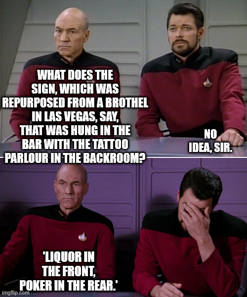 sign | WHAT DOES THE SIGN, WHICH WAS REPURPOSED FROM A BROTHEL IN LAS VEGAS, SAY, THAT WAS HUNG IN THE BAR WITH THE TATTOO PARLOUR IN THE BACKROOM? NO IDEA, SIR. 'LIQUOR IN THE FRONT, POKER IN THE REAR.' | image tagged in picard riker listening to a pun | made w/ Imgflip meme maker