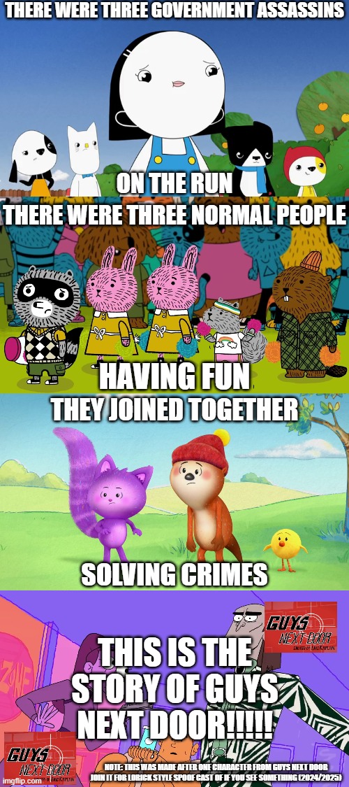 Guys Next Door!!!!! | THERE WERE THREE GOVERNMENT ASSASSINS; ON THE RUN; THERE WERE THREE NORMAL PEOPLE; HAVING FUN; THEY JOINED TOGETHER; SOLVING CRIMES; THIS IS THE STORY OF GUYS NEXT DOOR!!!!! NOTE: THIS WAS MADE AFTER ONE CHARACTER FROM GUYS NEXT DOOR JOIN IT FOR LORICK STYLE SPOOF CAST OF IF YOU SEE SOMETHING (2024/2025) | image tagged in meme,kinderwood,carl the collector,dylan's playtime adventures,guys next door,lyrics | made w/ Imgflip meme maker