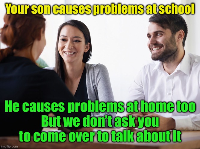 Parent teacher conference | Your son causes problems at school; He causes problems at home too
But we don’t ask you to come over to talk about it | image tagged in parent-teacher meeting | made w/ Imgflip meme maker