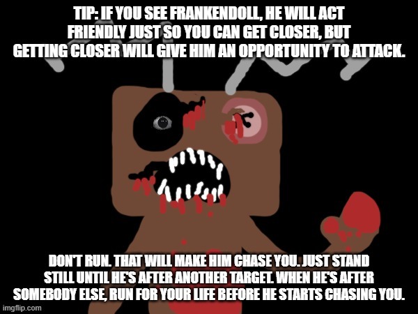 Tips about how to survive Frankendoll! | TIP: IF YOU SEE FRANKENDOLL, HE WILL ACT FRIENDLY JUST SO YOU CAN GET CLOSER, BUT GETTING CLOSER WILL GIVE HIM AN OPPORTUNITY TO ATTACK. DON'T RUN. THAT WILL MAKE HIM CHASE YOU. JUST STAND STILL UNTIL HE'S AFTER ANOTHER TARGET. WHEN HE'S AFTER SOMEBODY ELSE, RUN FOR YOUR LIFE BEFORE HE STARTS CHASING YOU. | image tagged in fun,tips,frankendoll,frankenstein,doll,fnaf | made w/ Imgflip meme maker