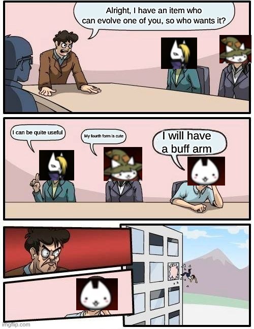 Cats the Commander in a nutshell 2 | Alright, I have an item who can evolve one of you, so who wants it? I can be quite useful; My fourth form is cute; I will have a buff arm | image tagged in memes,boardroom meeting suggestion | made w/ Imgflip meme maker