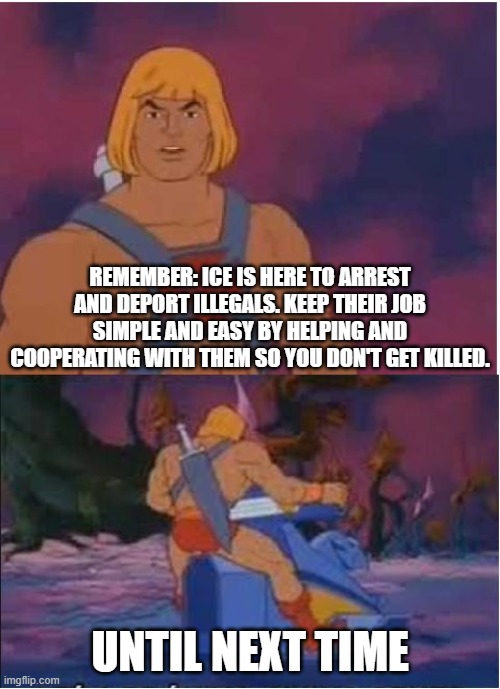 He-Man | REMEMBER: ICE IS HERE TO ARREST AND DEPORT ILLEGALS. KEEP THEIR JOB SIMPLE AND EASY BY HELPING AND COOPERATING WITH THEM SO YOU DON'T GET KILLED. UNTIL NEXT TIME | image tagged in he-man,memes,illegal immigrant,illegal aliens,illegal immigration,leftists | made w/ Imgflip meme maker