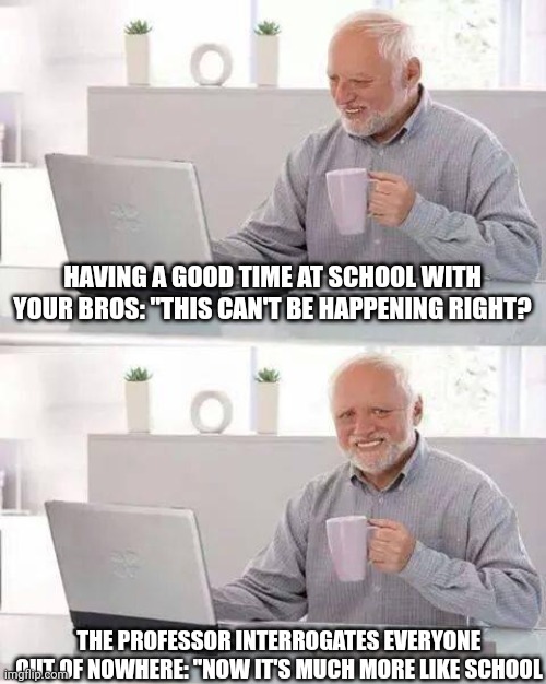 Yep | HAVING A GOOD TIME AT SCHOOL WITH YOUR BROS: "THIS CAN'T BE HAPPENING RIGHT? THE PROFESSOR INTERROGATES EVERYONE OUT OF NOWHERE: "NOW IT'S MUCH MORE LIKE SCHOOL | image tagged in memes,hide the pain harold | made w/ Imgflip meme maker