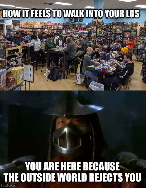 Belonging | HOW IT FEELS TO WALK INTO YOUR LGS; YOU ARE HERE BECAUSE THE OUTSIDE WORLD REJECTS YOU | image tagged in magic the gathering,pokemon,yugioh,teenage mutant ninja turtles | made w/ Imgflip meme maker