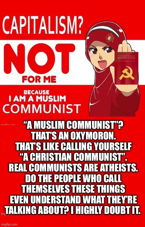 They’re all easily manipulated… | “A MUSLIM COMMUNIST”? THAT’S AN OXYMORON. THAT’S LIKE CALLING YOURSELF  “A CHRISTIAN COMMUNIST”. 
REAL COMMUNISTS ARE ATHEISTS. DO THE PEOPLE WHO CALL THEMSELVES THESE THINGS EVEN UNDERSTAND WHAT THEY’RE TALKING ABOUT? I HIGHLY DOUBT IT. | image tagged in anti communists,muslim communists,christian communists,oxymoron,atheists,misguided | made w/ Imgflip meme maker