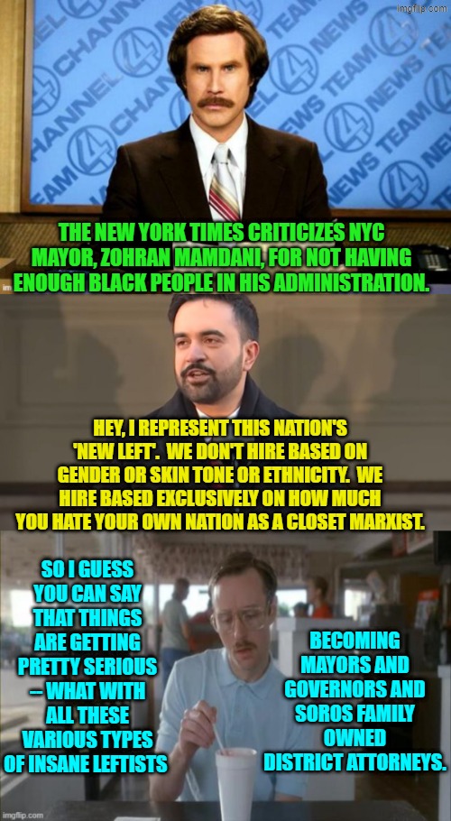 Yep . . . pretty serious. | THE NEW YORK TIMES CRITICIZES NYC MAYOR, ZOHRAN MAMDANI, FOR NOT HAVING ENOUGH BLACK PEOPLE IN HIS ADMINISTRATION. HEY, I REPRESENT THIS NATION'S 'NEW LEFT'.  WE DON'T HIRE BASED ON GENDER OR SKIN TONE OR ETHNICITY.  WE HIRE BASED EXCLUSIVELY ON HOW MUCH YOU HATE YOUR OWN NATION AS A CLOSET MARXIST. SO I GUESS YOU CAN SAY THAT THINGS ARE GETTING PRETTY SERIOUS -- WHAT WITH ALL THESE VARIOUS TYPES OF INSANE LEFTISTS; BECOMING MAYORS AND GOVERNORS AND SOROS FAMILY OWNED DISTRICT ATTORNEYS. | image tagged in yep | made w/ Imgflip meme maker