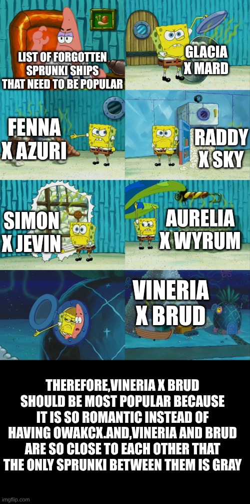 these sprunki ships are so cool but no one doesn't know | LIST OF FORGOTTEN SPRUNKI SHIPS THAT NEED TO BE POPULAR; GLACIA X MARD; FENNA X AZURI; RADDY X SKY; AURELIA X WYRUM; SIMON X JEVIN; VINERIA X BRUD; THEREFORE,VINERIA X BRUD SHOULD BE MOST POPULAR BECAUSE IT IS SO ROMANTIC INSTEAD OF HAVING OWAKCX.AND,VINERIA AND BRUD ARE SO CLOSE TO EACH OTHER THAT THE ONLY SPRUNKI BETWEEN THEM IS GRAY | image tagged in spongebob diapers meme | made w/ Imgflip meme maker