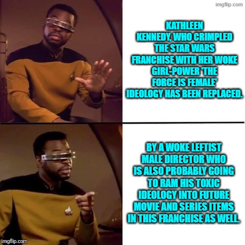 Disney never 'learns'.  It just regroups. | KATHLEEN KENNEDY, WHO CRIMPLED THE STAR WARS FRANCHISE WITH HER WOKE GIRL-POWER 'THE FORCE IS FEMALE' IDEOLOGY HAS BEEN REPLACED. BY A WOKE LEFTIST MALE DIRECTOR WHO IS ALSO PROBABLY GOING TO RAM HIS TOXIC IDEOLOGY INTO FUTURE MOVIE AND SERIES ITEMS IN THIS FRANCHISE AS WELL. | image tagged in geordi drake | made w/ Imgflip meme maker