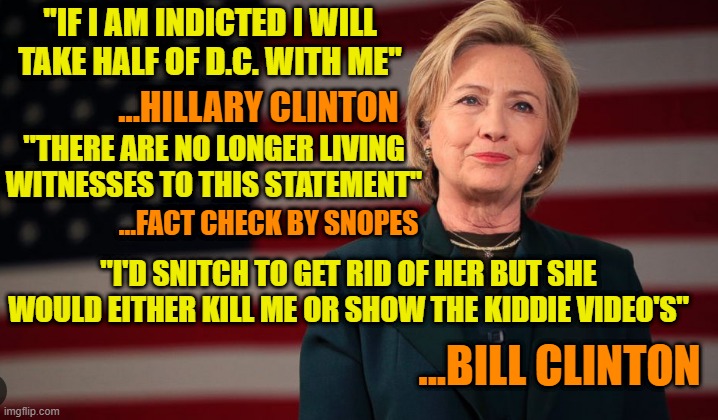 Fingers Crossed | ''IF I AM INDICTED I WILL TAKE HALF OF D.C. WITH ME''; ...HILLARY CLINTON; ''THERE ARE NO LONGER LIVING WITNESSES TO THIS STATEMENT''; ...FACT CHECK BY SNOPES; ''I'D SNITCH TO GET RID OF HER BUT SHE WOULD EITHER KILL ME OR SHOW THE KIDDIE VIDEO'S''; ...BILL CLINTON | image tagged in hillary clinton,bill clinton,jeffrey epstein,suicide,fact check,the clintons | made w/ Imgflip meme maker