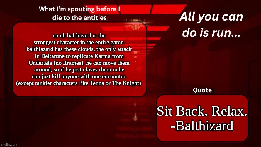 balthizard is the knight trust me I  work with toby | so uh balthizard is the strongest character in the entire game. balthiazard has these clouds, the only attack in Deltarune to replicate Karma from Undertale (no iframes). he can move them around, so if he just closes them in he can just kill anyone with one encounter. (except tankier characters like Tenna or The Knight); Sit Back. Relax.
-Balthizard | image tagged in woshua announcement temp | made w/ Imgflip meme maker