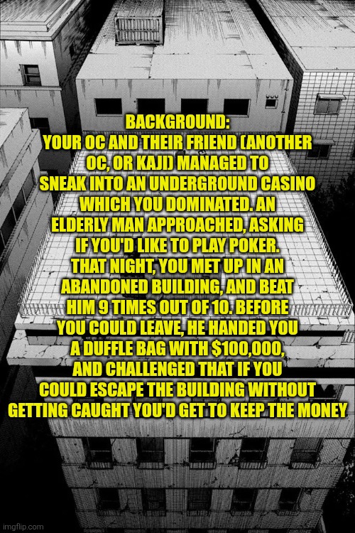 Usogui RP + More info in the description | BACKGROUND: YOUR OC AND THEIR FRIEND (ANOTHER OC, OR KAJI) MANAGED TO SNEAK INTO AN UNDERGROUND CASINO WHICH YOU DOMINATED. AN ELDERLY MAN APPROACHED, ASKING IF YOU'D LIKE TO PLAY POKER. THAT NIGHT, YOU MET UP IN AN ABANDONED BUILDING, AND BEAT HIM 9 TIMES OUT OF 10. BEFORE YOU COULD LEAVE, HE HANDED YOU A DUFFLE BAG WITH $100,000, AND CHALLENGED THAT IF YOU COULD ESCAPE THE BUILDING WITHOUT GETTING CAUGHT YOU'D GET TO KEEP THE MONEY | made w/ Imgflip meme maker