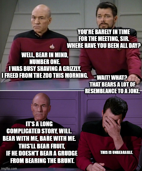 to much bears and puns | YOU'RE BARELY IN TIME
 FOR THE MEETING, SIR. 
WHERE HAVE YOU BEEN ALL DAY? WELL, BEAR IN MIND, NUMBER ONE.
I WAS BUSY SHAVING A GRIZZLY,
I FREED FROM THE ZOO THIS MORNING. WAIT! WHAT? 
THAT BEARS A LOT OF
RESEMBLANCE TO A JOKE. IT'S A LONG COMPLICATED STORY, WILL.
BEAR WITH ME, BARE WITH ME. THIS'LL BEAR FRUIT, IF HE DOESN'T BEAR A GRUDGE
 FROM BEARING THE BRUNT. THIS IS UNBEARABLE. | image tagged in picard riker listening to a pun | made w/ Imgflip meme maker
