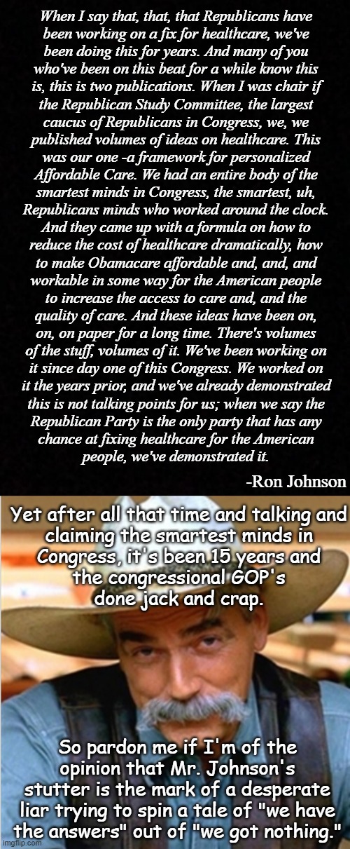 Thing is if the GOP actually came up with a better plan, Dems would vote "yea". But here we are... 15 years later. | When I say that, that, that Republicans have
been working on a fix for healthcare, we've
been doing this for years. And many of you
who've been on this beat for a while know this
is, this is two publications. When I was chair if
the Republican Study Committee, the largest
caucus of Republicans in Congress, we, we
published volumes of ideas on healthcare. This
was our one -a framework for personalized
Affordable Care. We had an entire body of the
smartest minds in Congress, the smartest, uh,
Republicans minds who worked around the clock.
And they came up with a formula on how to
reduce the cost of healthcare dramatically, how
to make Obamacare affordable and, and, and
workable in some way for the American people
to increase the access to care and, and the
quality of care. And these ideas have been on,
on, on paper for a long time. There's volumes
of the stuff, volumes of it. We've been working on
it since day one of this Congress. We worked on
it the years prior, and we've already demonstrated
this is not talking points for us; when we say the
Republican Party is the only party that has any
chance at fixing healthcare for the American
people, we've demonstrated it. -Ron Johnson; Yet after all that time and talking and
claiming the smartest minds in
Congress, it's been 15 years and
the congressional GOP's
done jack and crap. So pardon me if I'm of the
opinion that Mr. Johnson's
stutter is the mark of a desperate
liar trying to spin a tale of "we have
the answers" out of "we got nothing." | image tagged in blank,sam elliot happy birthday,aca,obamacare | made w/ Imgflip meme maker