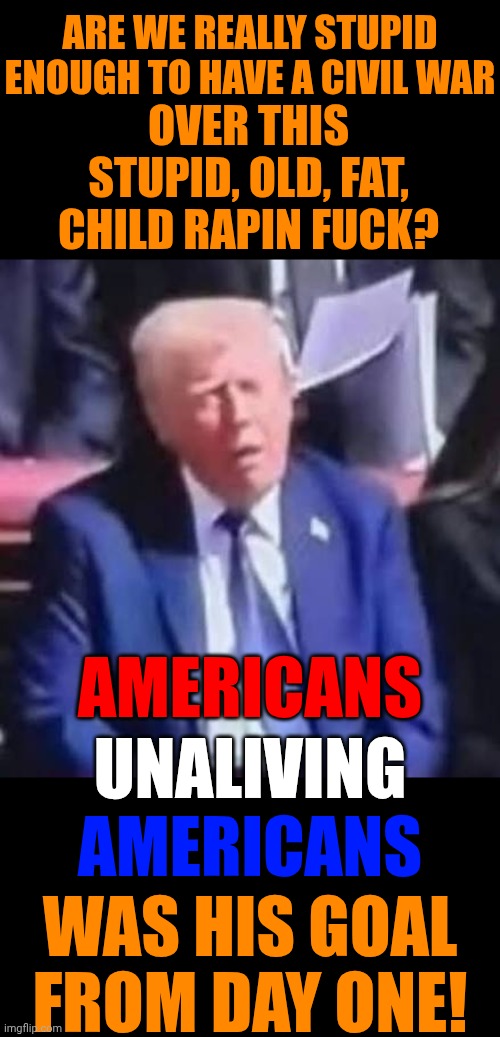 Time For Blue States To Secede And Let Red States Learn That They Can't Provide For Themselves The Hard Way | ARE WE REALLY STUPID ENOUGH TO HAVE A CIVIL WAR; OVER THIS STUPID, OLD, FAT, CHILD RAPIN FUCK? AMERICANS; UNALIVING; AMERICANS; WAS HIS GOAL FROM DAY ONE! | image tagged in memes,maga,civil war,trump unfit unqualified dangerous,impeach trump,special kind of stupid | made w/ Imgflip meme maker