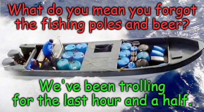 And we're 90 miles from the bait shop now... | What do you mean you forgot the fishing poles and beer? We've been trolling for the last hour and a half. | image tagged in drug boat | made w/ Imgflip meme maker