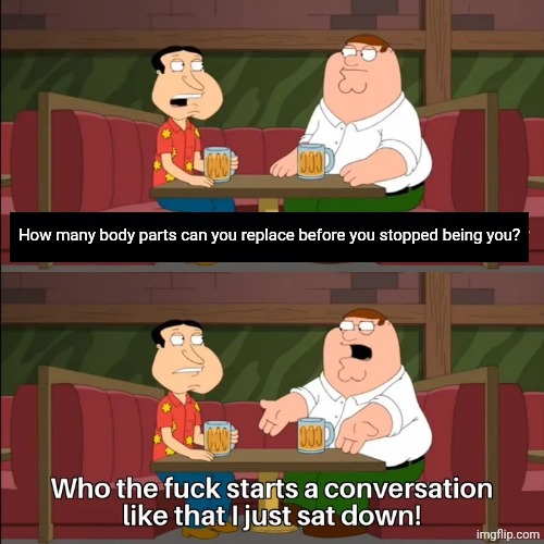 Who the f**k starts a conversation like that I just sat down! | How many body parts can you replace before you stopped being you? | image tagged in who the f k starts a conversation like that i just sat down | made w/ Imgflip meme maker