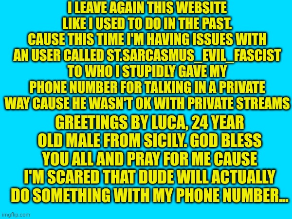 Pray for me... | I LEAVE AGAIN THIS WEBSITE LIKE I USED TO DO IN THE PAST. CAUSE THIS TIME I'M HAVING ISSUES WITH AN USER CALLED ST.SARCASMUS_EVIL_FASCIST TO WHO I STUPIDLY GAVE MY PHONE NUMBER FOR TALKING IN A PRIVATE WAY CAUSE HE WASN'T OK WITH PRIVATE STREAMS; GREETINGS BY LUCA, 24 YEAR OLD MALE FROM SICILY. GOD BLESS YOU ALL AND PRAY FOR ME CAUSE I'M SCARED THAT DUDE WILL ACTUALLY DO SOMETHING WITH MY PHONE NUMBER... | made w/ Imgflip meme maker
