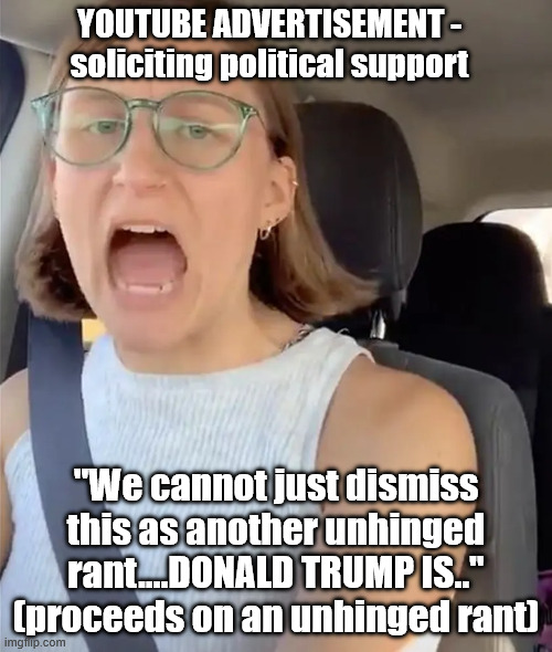 Unhinged rant ads | YOUTUBE ADVERTISEMENT - soliciting political support; "We cannot just dismiss this as another unhinged rant....DONALD TRUMP IS.." (proceeds on an unhinged rant) | image tagged in unhinged liberal lunatic idiot woman meltdown screaming in car,donald trump,political meme,youtube ads,politics | made w/ Imgflip meme maker