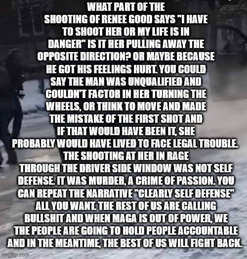 crime of passion | WHAT PART OF THE SHOOTING OF RENEE GOOD SAYS "I HAVE TO SHOOT HER OR MY LIFE IS IN DANGER" IS IT HER PULLING AWAY THE OPPOSITE DIRECTION? OR MAYBE BECAUSE HE GOT HIS FEELINGS HURT. YOU COULD SAY THE MAN WAS UNQUALIFIED AND COULDN'T FACTOR IN HER TURNING THE WHEELS, OR THINK TO MOVE AND MADE THE MISTAKE OF THE FIRST SHOT AND IF THAT WOULD HAVE BEEN IT, SHE PROBABLY WOULD HAVE LIVED TO FACE LEGAL TROUBLE. THE SHOOTING AT HER IN RAGE THROUGH THE DRIVER SIDE WINDOW WAS NOT SELF DEFENSE. IT WAS MURDER, A CRIME OF PASSION. YOU CAN REPEAT THE NARRATIVE "CLEARLY SELF DEFENSE" ALL YOU WANT. THE REST OF US ARE CALLING BULLSHIT AND WHEN MAGA IS OUT OF POWER, WE THE PEOPLE ARE GOING TO HOLD PEOPLE ACCOUNTABLE AND IN THE MEANTIME, THE BEST OF US WILL FIGHT BACK. | image tagged in maga,ice,good,trump,we the people | made w/ Imgflip meme maker