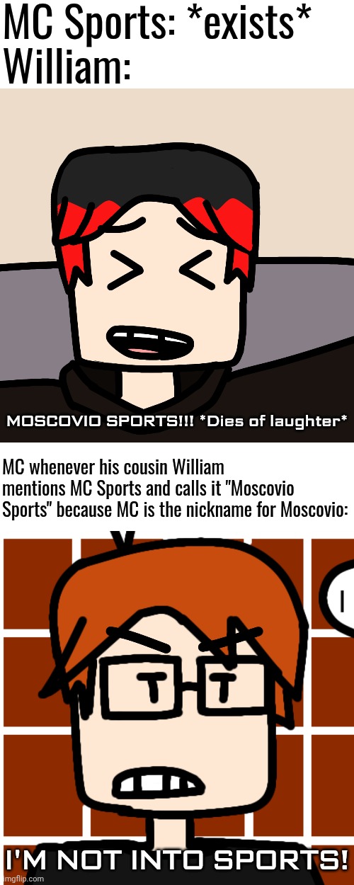 But MC doesn't really like sports in general. | MC Sports: *exists*
William:; MOSCOVIO SPORTS!!! *Dies of laughter*; MC whenever his cousin William mentions MC Sports and calls it "Moscovio Sports" because MC is the nickname for Moscovio:; I'M NOT INTO SPORTS! | image tagged in mc sports,mc,william,memes,moscovio may | made w/ Imgflip meme maker