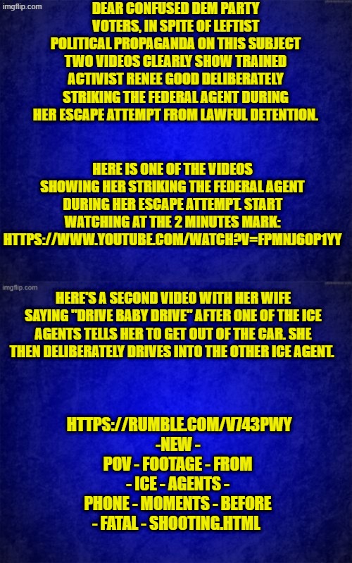 Independent research can be scary for leftists, but give it a try anyway. | DEAR CONFUSED DEM PARTY VOTERS, IN SPITE OF LEFTIST POLITICAL PROPAGANDA ON THIS SUBJECT TWO VIDEOS CLEARLY SHOW TRAINED ACTIVIST RENEE GOOD DELIBERATELY STRIKING THE FEDERAL AGENT DURING HER ESCAPE ATTEMPT FROM LAWFUL DETENTION. HERE IS ONE OF THE VIDEOS SHOWING HER STRIKING THE FEDERAL AGENT DURING HER ESCAPE ATTEMPT. START WATCHING AT THE 2 MINUTES MARK: HTTPS://WWW.YOUTUBE.COM/WATCH?V=FPMNJ6OP1YY; HERE'S A SECOND VIDEO WITH HER WIFE SAYING "DRIVE BABY DRIVE" AFTER ONE OF THE ICE AGENTS TELLS HER TO GET OUT OF THE CAR. SHE THEN DELIBERATELY DRIVES INTO THE OTHER ICE AGENT. HTTPS://RUMBLE.COM/V743PWY -NEW - POV - FOOTAGE - FROM - ICE - AGENTS - PHONE - MOMENTS - BEFORE - FATAL - SHOOTING.HTML | image tagged in blue background | made w/ Imgflip meme maker