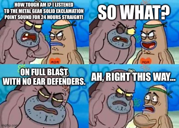 Dude’s ears are balls of hard steel | SO WHAT? HOW TOUGH AM I? I LISTENED TO THE METAL GEAR SOLID EXCLAMATION POINT SOUND FOR 24 HOURS STRAIGHT! ON FULL BLAST WITH NO EAR DEFENDERS. AH, RIGHT THIS WAY… | image tagged in memes,how tough are you,metal gear solid,sound,the loudest sounds on earth,challenge accepted | made w/ Imgflip meme maker