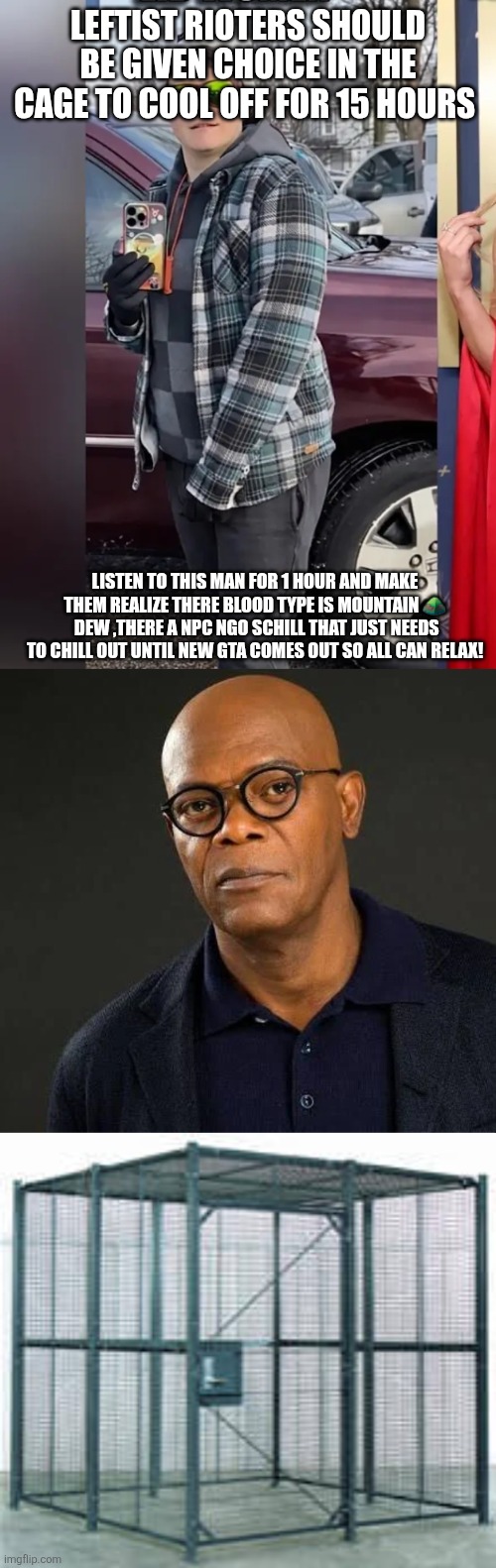 Samuel L. LEFTIST TRASHIN' | LEFTIST RIOTERS SHOULD BE GIVEN CHOICE IN THE CAGE TO COOL OFF FOR 15 HOURS; LISTEN TO THIS MAN FOR 1 HOUR AND MAKE THEM REALIZE THERE BLOOD TYPE IS MOUNTAIN ⛰️  DEW ,THERE A NPC NGO SCHILL THAT JUST NEEDS TO CHILL OUT UNTIL NEW GTA COMES OUT SO ALL CAN RELAX! | image tagged in parody | made w/ Imgflip meme maker