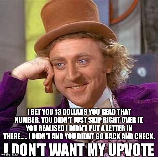 13 DOLLARS | I BET YOU 13 DOLLARS YOU READ THAT NUMBER. YOU DIDN'T JUST SKIP RIGHT OVER IT. YOU REALISED I DIDN’T PUT A LETTER IN THERE..... I DIDN'T AND YOU DIDNT GO BACK AND CHECK. I DON'T WANT MY UPVOTE | image tagged in memes,creepy condescending wonka,funny | made w/ Imgflip meme maker