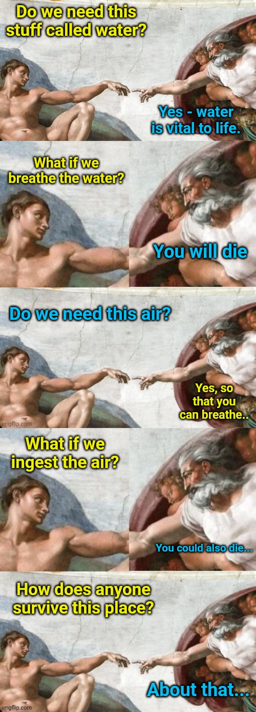 God having no chill... | Do we need this stuff called water? Yes - water is vital to life. What if we breathe the water? You will die; Do we need this air? Yes, so that you can breathe.. What if we ingest the air? You could also die... How does anyone survive this place? About that... | image tagged in god and man | made w/ Imgflip meme maker