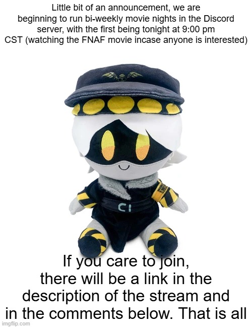 N Plushie | Little bit of an announcement, we are beginning to run bi-weekly movie nights in the Discord server, with the first being tonight at 9:00 pm CST (watching the FNAF movie incase anyone is interested); If you care to join, there will be a link in the description of the stream and in the comments below. That is all | image tagged in n plushie | made w/ Imgflip meme maker