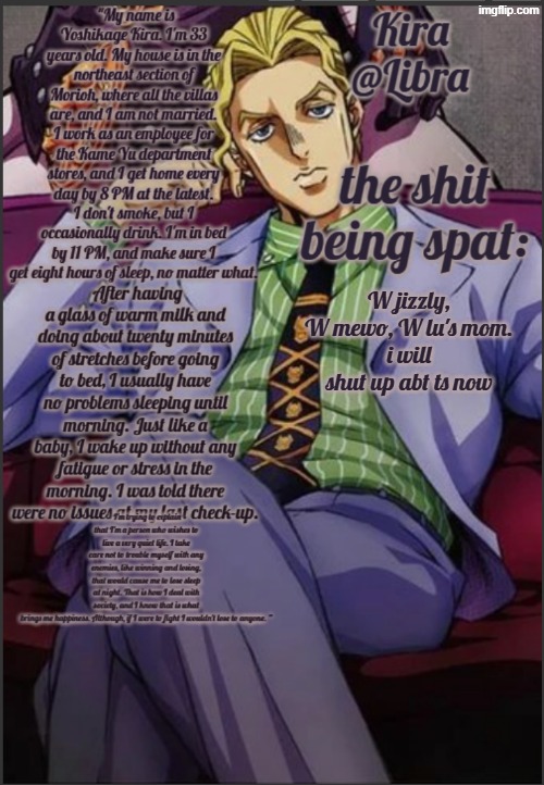 Libra's Kira yoshikage temp | W jizzly, W mewo, W lu's mom.
i will shut up abt ts now | image tagged in libra's kira yoshikage temp | made w/ Imgflip meme maker
