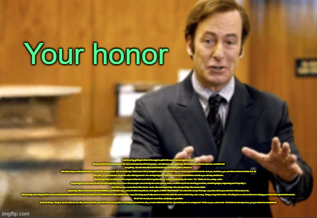 . | Your honor; I am honestly getting so tired of having to explain this over and over again: me and Toady are NOT the same person. We are two completely different people, with different ways of talking, different habits, different opinions, and different everything. The fact that this even has to be argued at this point is ridiculous.
I literally sent you actual proof that we aren’t the same person. Not “trust me bro.” Real proof. Clear, straightforward evidence that shows we are separate individuals. And yet, somehow, you just flat-out refuse to believe it. At that point, it’s not confusion anymore—it’s willful ignorance. You can’t just ignore evidence because it doesn’t fit the narrative you already decided on.
What’s especially frustrating is that people act like it’s some kind of gotcha to say “well you’re basically the same.” No. That’s not how reality works. Repeating the same claim louder doesn’t magically make it true. If two people were actually the same person, there wouldn’t need to be mental gymnastics, stretching logic, or ignoring proof to justify it.
I don’t know how much clearer this can be made. We exist separately. We act separately. We communicate separately. We’ve been active at different times, in different ways, and with different patterns. And again—I SENT THE PROOF. The refusal to accept that says way more about your ass than it does about me.
It’s honestly exhausting to still be accused of something that has already been disproven multiple times. I shouldn’t have to keep defending my identity because someone doesn’t want to admit they were wrong. Being wrong isn’t a crime. Doubling down when evidence is staring you in the face is just stubbornness.

So for the record, one more time, as clearly as possible:
I am not Toady. Toady is not me. We are not alts, clones, mimics, ai, exotic fish in an aquarium in michigan, secret accounts, or some elaborate scheme. I provided proof. It was ignored. That’s on you—not on me. The facts are already there, you just refuse to accept them. | image tagged in saul goodman defending | made w/ Imgflip meme maker