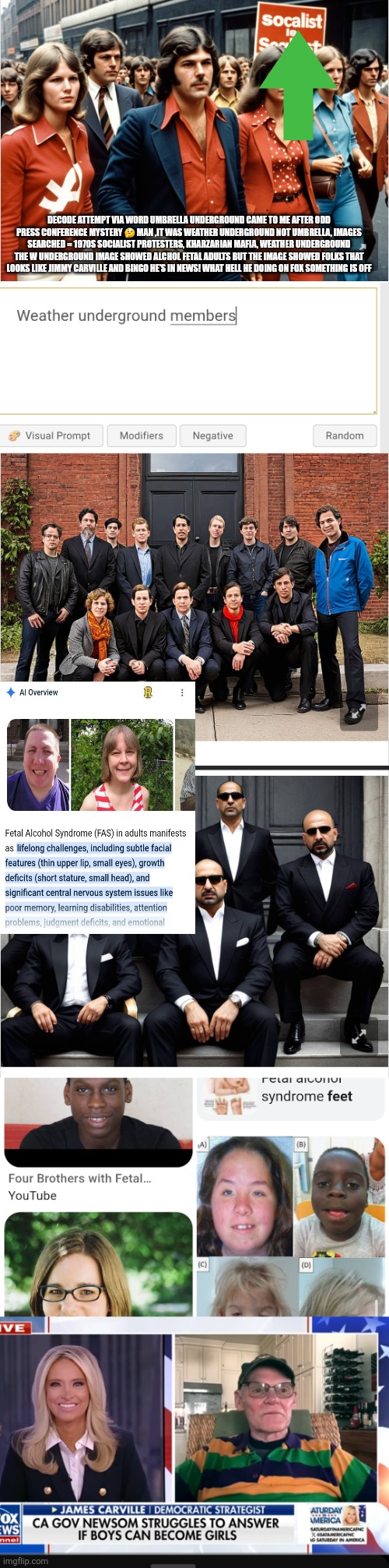 AI shows something very creepy , strange bedfellows fellows taking air waves | DECODE ATTEMPT VIA WORD UMBRELLA UNDERGROUND CAME TO ME AFTER ODD PRESS CONFERENCE MYSTERY 🤔 MAN ,IT WAS WEATHER UNDERGROUND NOT UMBRELLA, IMAGES SEARCHED = 1970S SOCIALIST PROTESTERS, KHARZARIAN MAFIA, WEATHER UNDERGROUND THE W UNDERGROUND IMAGE SHOWED ALCHOL FETAL ADULTS BUT THE IMAGE SHOWED FOLKS THAT LOOKS LIKE JIMMY CARVILLE AND BINGO HE'S IN NEWS! WHAT HELL HE DOING ON FOX SOMETHING IS OFF | image tagged in wtf,decode | made w/ Imgflip meme maker