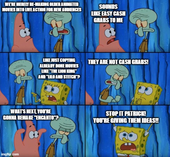 has Disney run out of ideas? | SOUNDS LIKE EASY CASH GRABS TO ME; WE'RE MERELY RE-MAKING OLDER ANIMATED MOVIES INTO LIVE ACTION FOR NEW AUDIENCES; LIKE JUST COPYING ALREADY DONE MOVIES LIKE "THE LION KING" AND "LILO AND STITCH"? THEY ARE NOT CASH GRABS! STOP IT PATRICK! YOU'RE GIVING THEM IDEAS!! WHAT'S NEXT, YOU'RE GONNA REMAKE "ENCANTO"? | image tagged in stop it patrick you're scaring him correct text boxes,disney,animated,movies,remake | made w/ Imgflip meme maker
