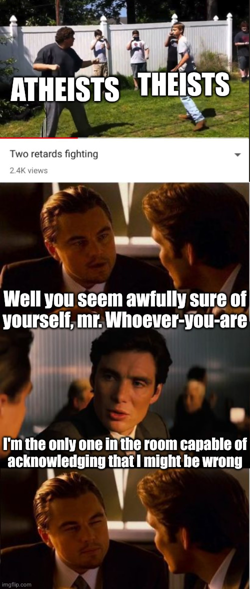 fun fact: there is no mod | THEISTS; ATHEISTS; Well you seem awfully sure of
yourself, mr. Whoever-you-are; I'm the only one in the room capable of
acknowledging that I might be wrong | image tagged in two retards fighting,memes,inception | made w/ Imgflip meme maker
